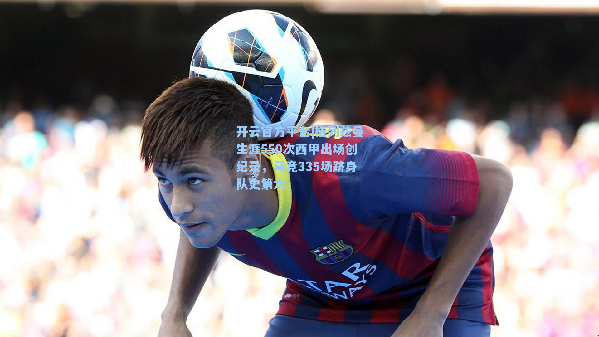 开云官方平台|格列兹曼生涯550次西甲出场创纪录，马竞335场跻身队史第六