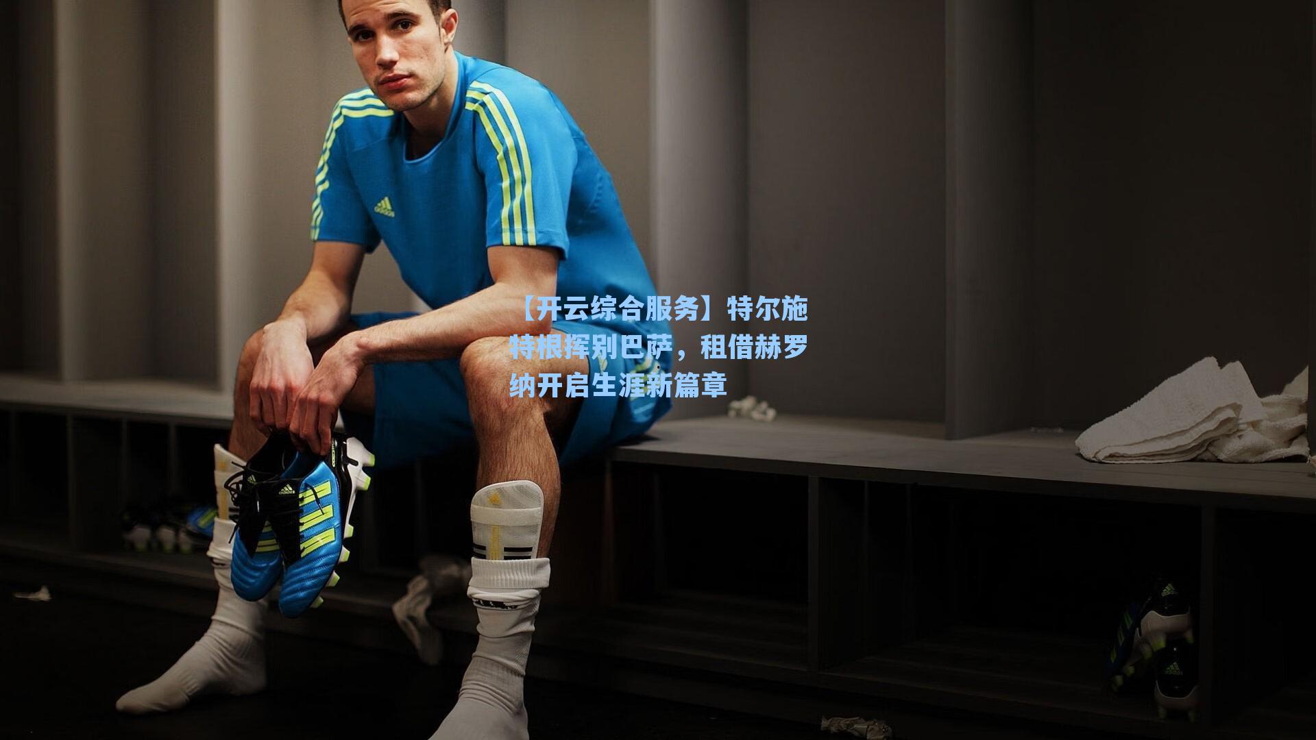 【开云综合服务】特尔施特根挥别巴萨，租借赫罗纳开启生涯新篇章