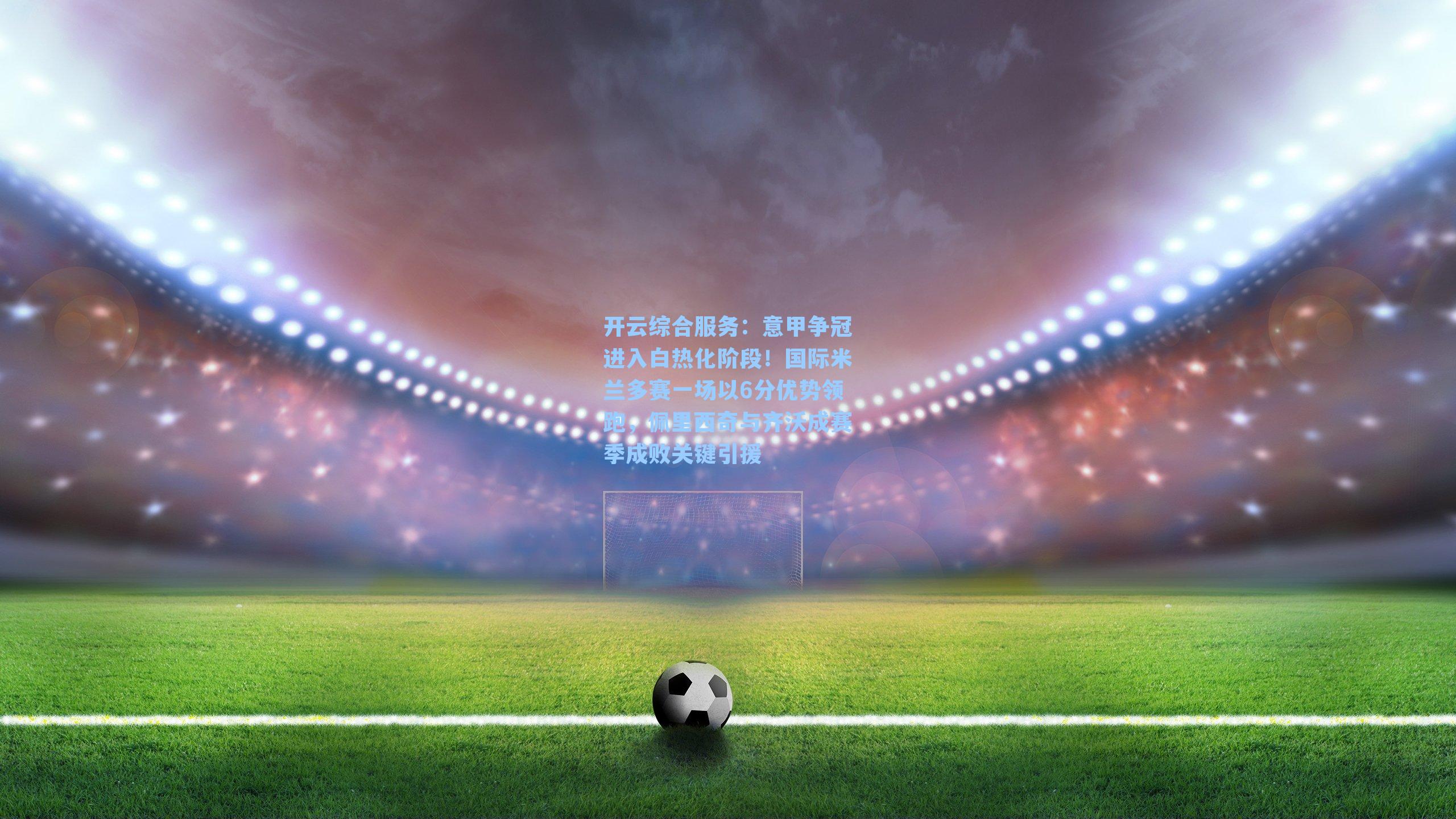 开云综合服务：意甲争冠进入白热化阶段！国际米兰多赛一场以6分优势领跑，佩里西奇与齐沃成赛季成败关键引援