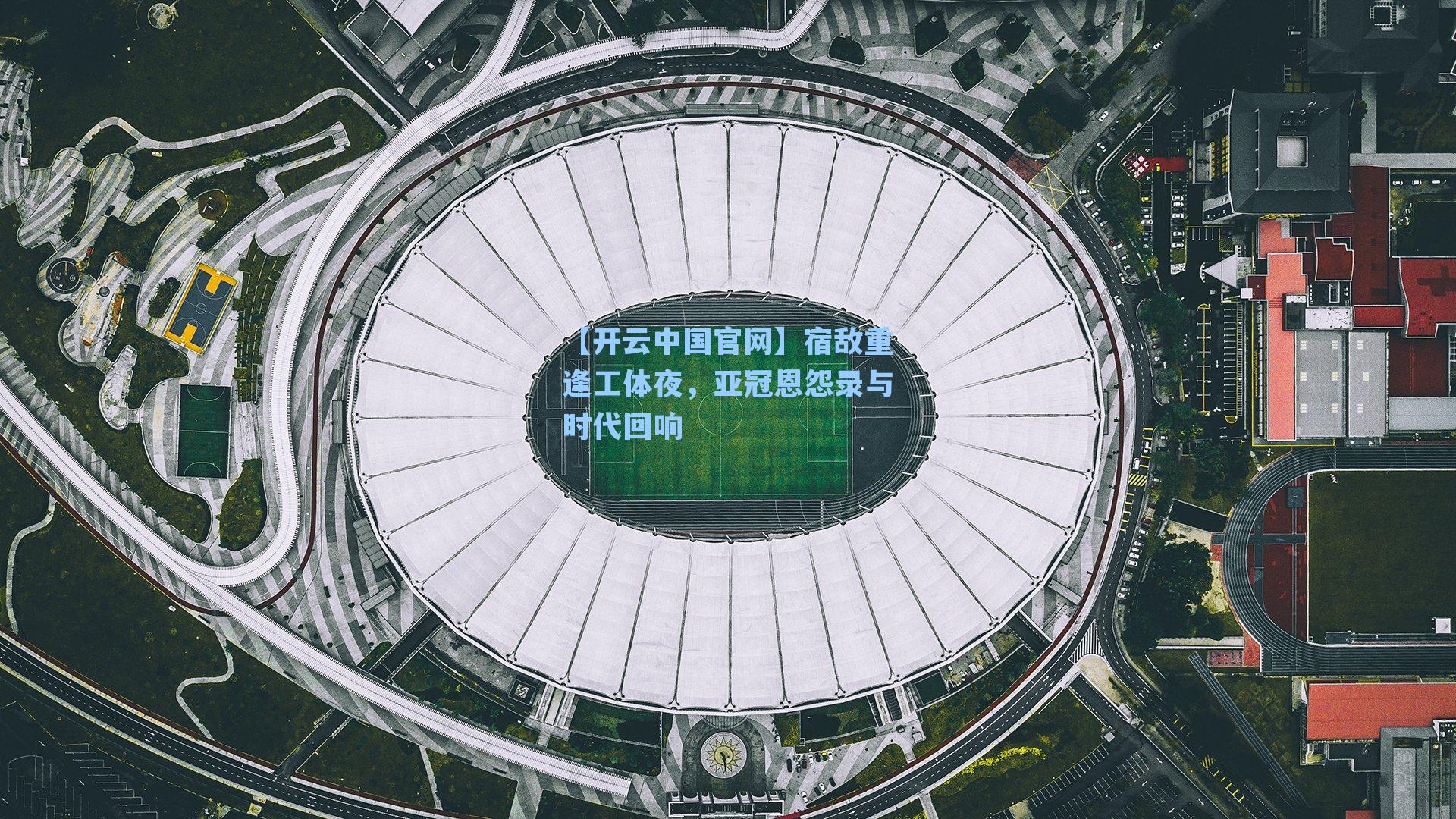 【开云中国官网】宿敌重逢工体夜，亚冠恩怨录与时代回响