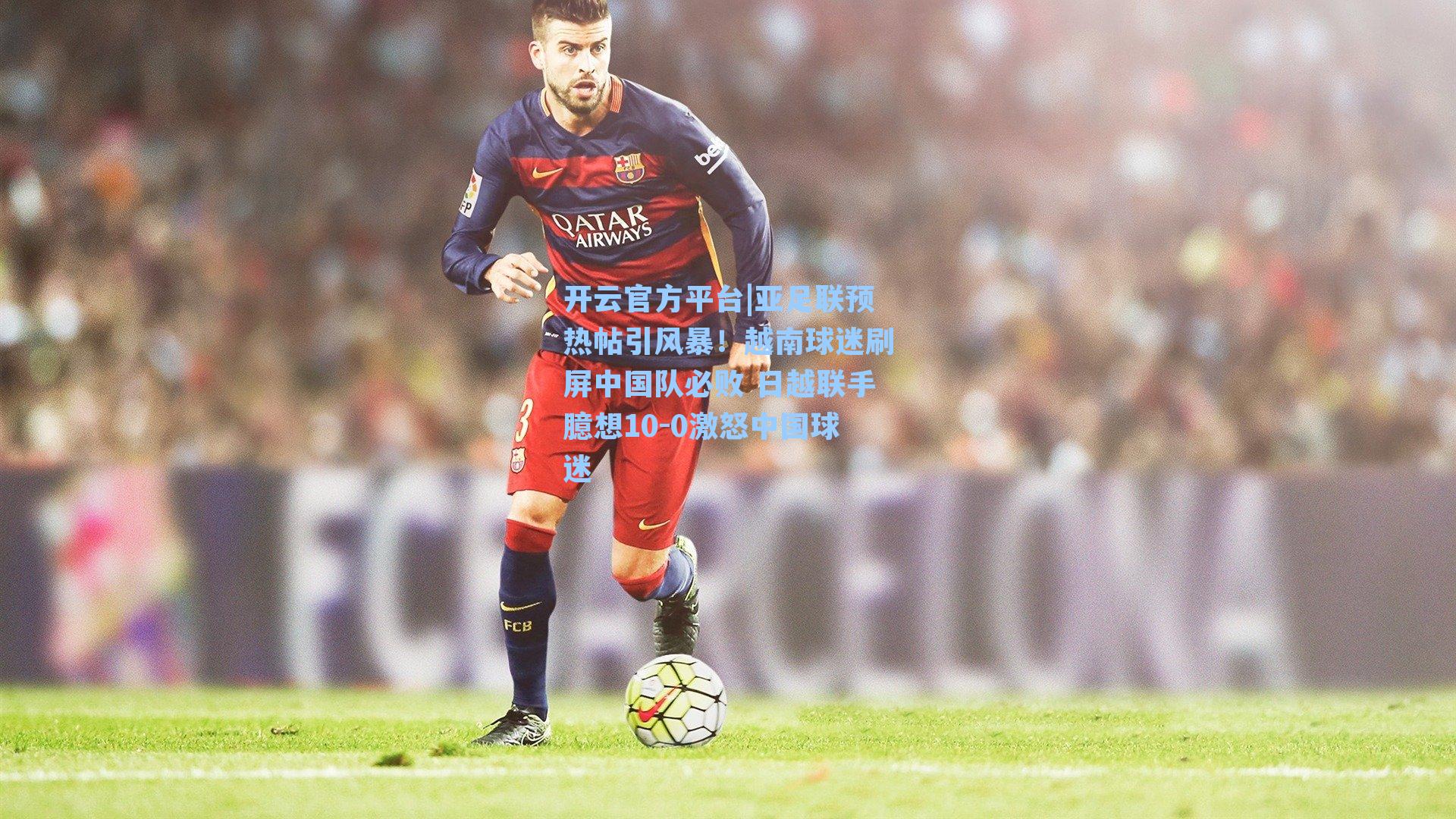 开云官方平台|亚足联预热帖引风暴！越南球迷刷屏中国队必败 日越联手臆想10-0激怒中国球迷