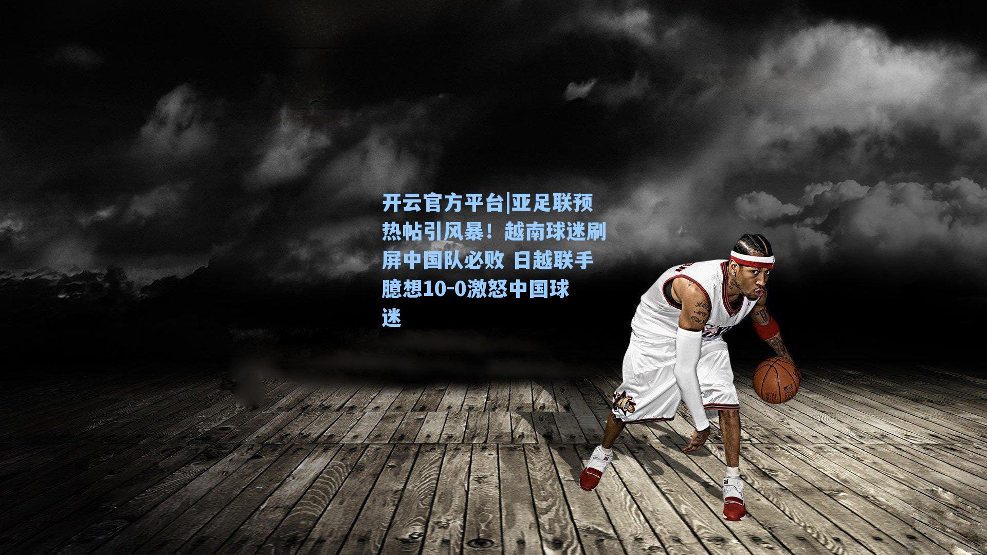 开云官方平台|亚足联预热帖引风暴！越南球迷刷屏中国队必败 日越联手臆想10-0激怒中国球迷